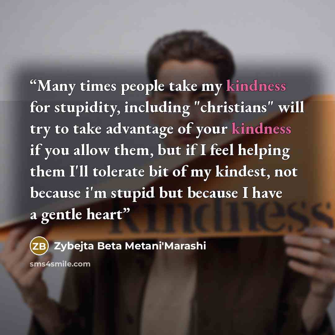 “Many times people take my kindness for stupidity, including "christians" will try to take advantage of your kindness if you allow them, but if I feel helping them I'll tolerate bit of my kindest, not because i'm stupid but because I have a gentle heart” quote by Zybejta Beta Metani'Marashi