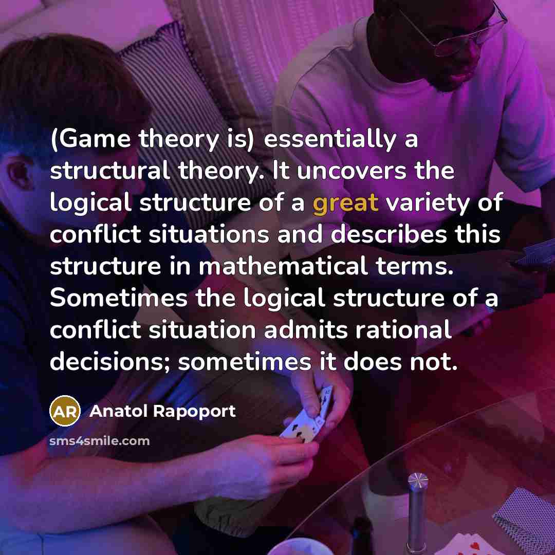 “(Game theory is) essentially a structural theory. It uncovers the logical structure of a great variety of conflict situations and describes this structure in mathematical terms. Sometimes the logical structure of a conflict situation admits rational decisions; sometimes it does not.” quote by Anatol Rapoport