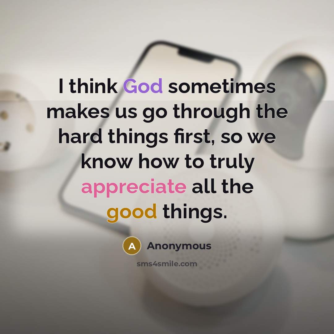“I think God sometimes makes us go through the hard things first, so we know how to truly appreciate all the good things.” quote by Anonymous