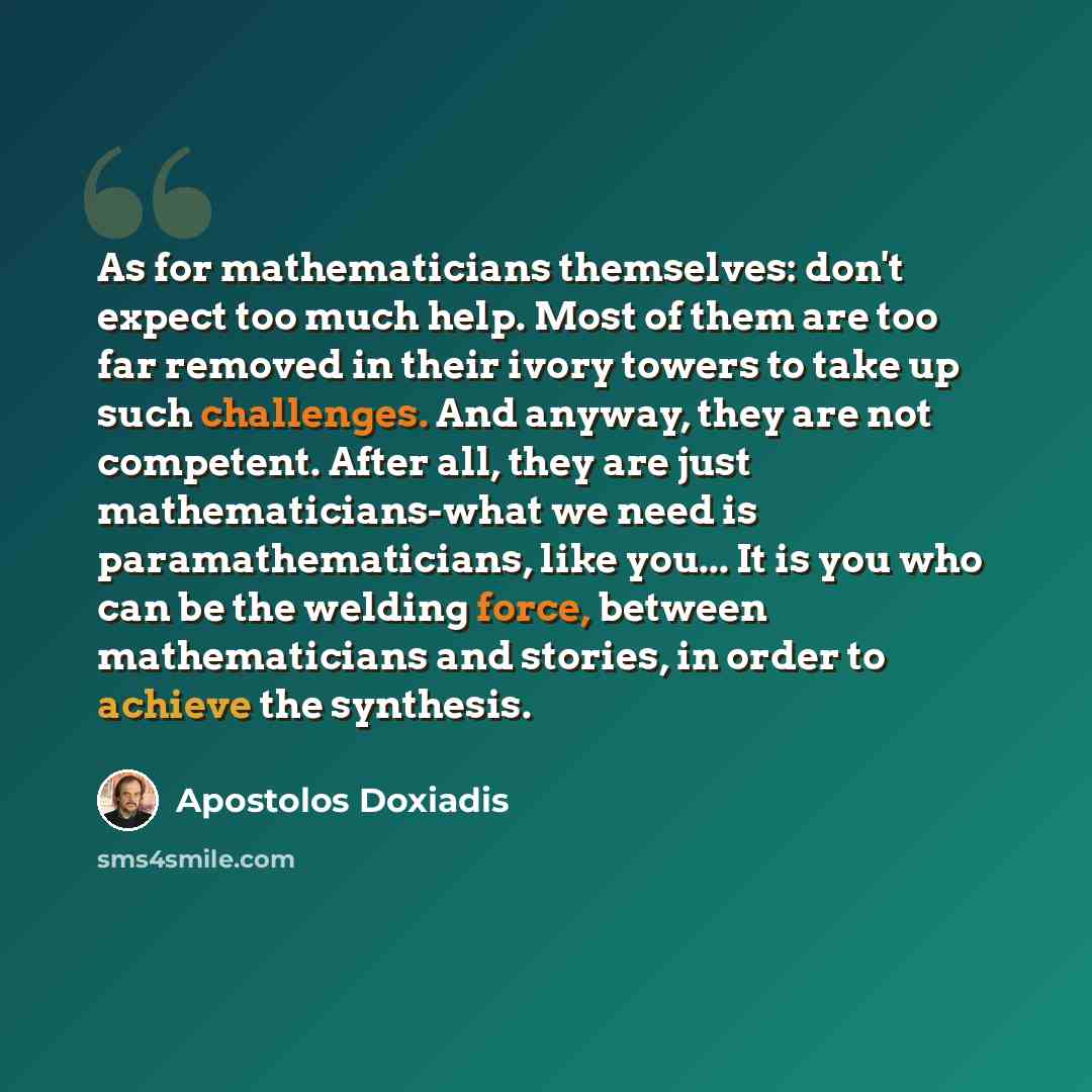 “As for mathematicians themselves: don't expect too much help. Most of them are too far removed in their ivory towers to take up such challenges. And anyway, they are not competent. After all, they are just mathematicians-what we need is paramathematicians, like you... It is you who can be the…” quote by Apostolos Doxiadis
