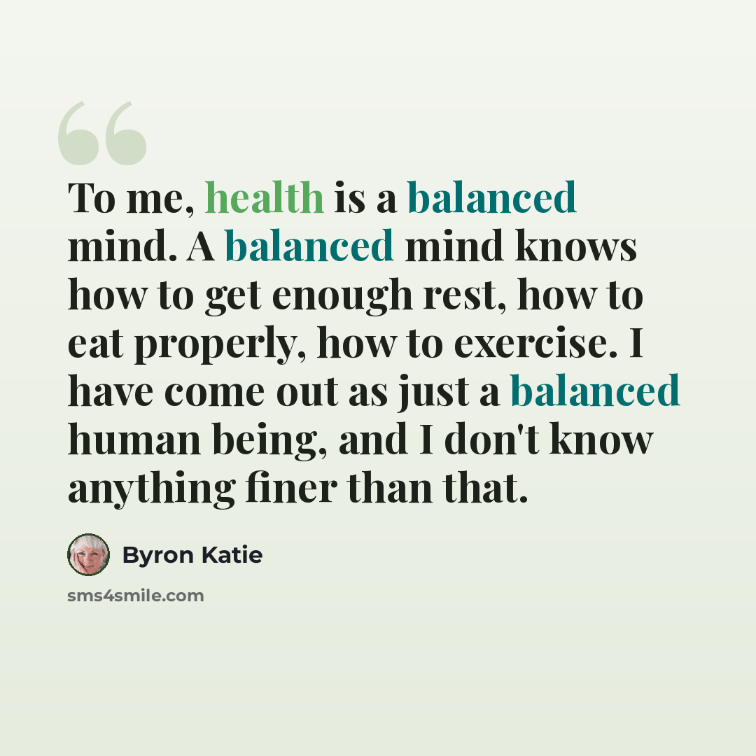 “To me, health is a balanced mind. A balanced mind knows how to get enough rest, how to eat properly, how to exercise. I have come out as just a balanced human being, and I don't know anything finer than that.” quote by Byron Katie