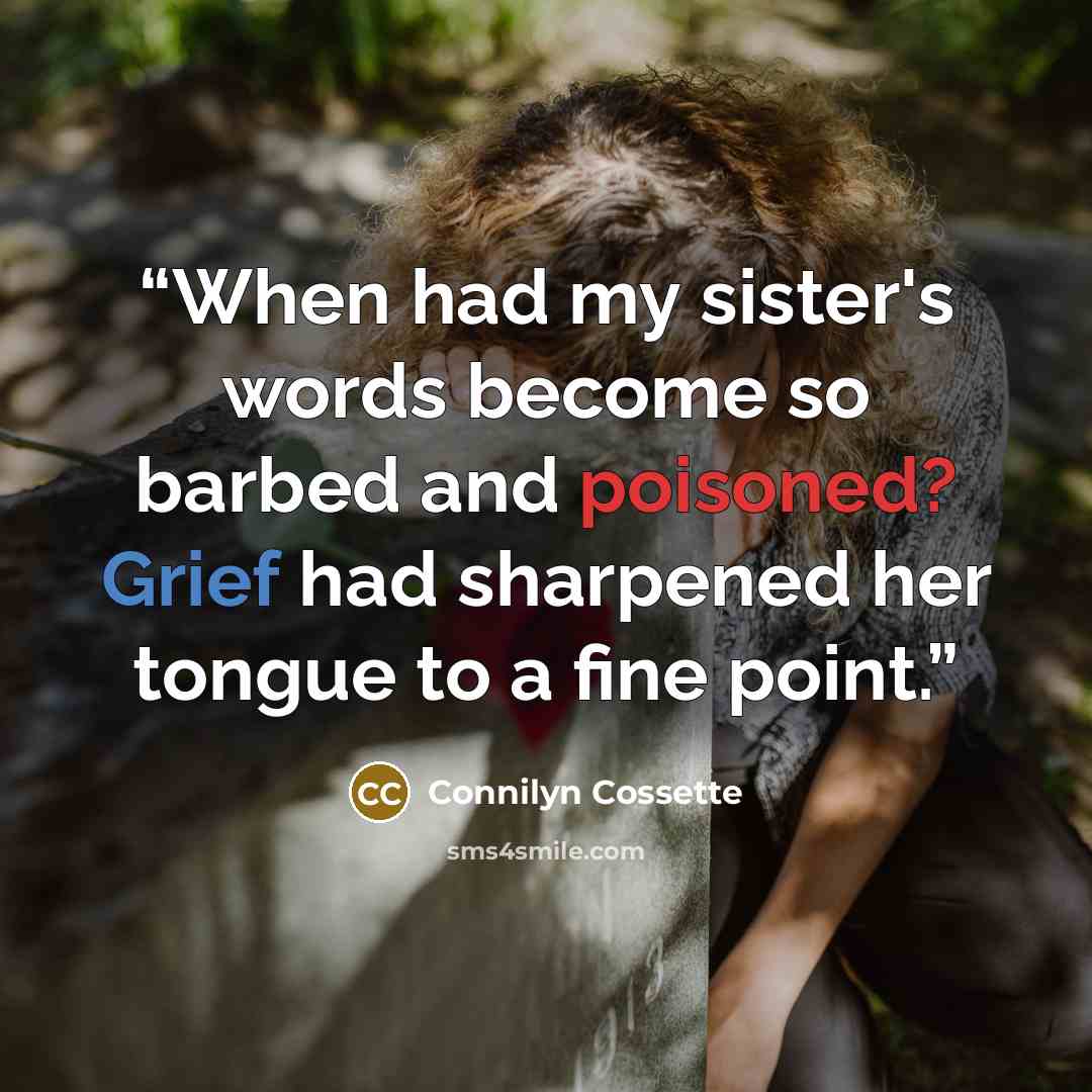 “When had my sister's words become so barbed and poisoned? Grief had sharpened her tongue to a fine point.” quote by Connilyn Cossette