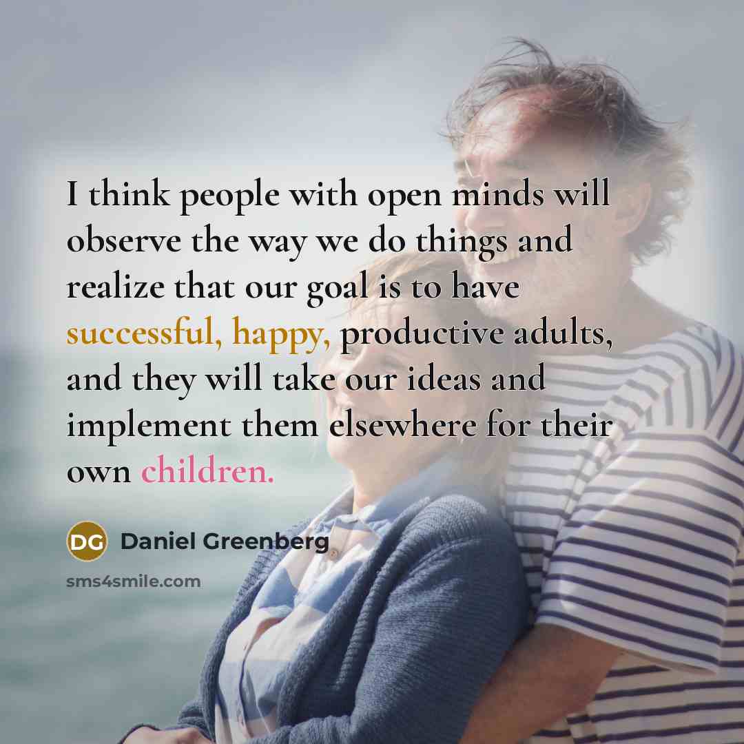 “I think people with open minds will observe the way we do things and realize that our goal is to have successful, happy, productive adults, and they will take our ideas and implement them elsewhere for their own children.” quote by Daniel Greenberg