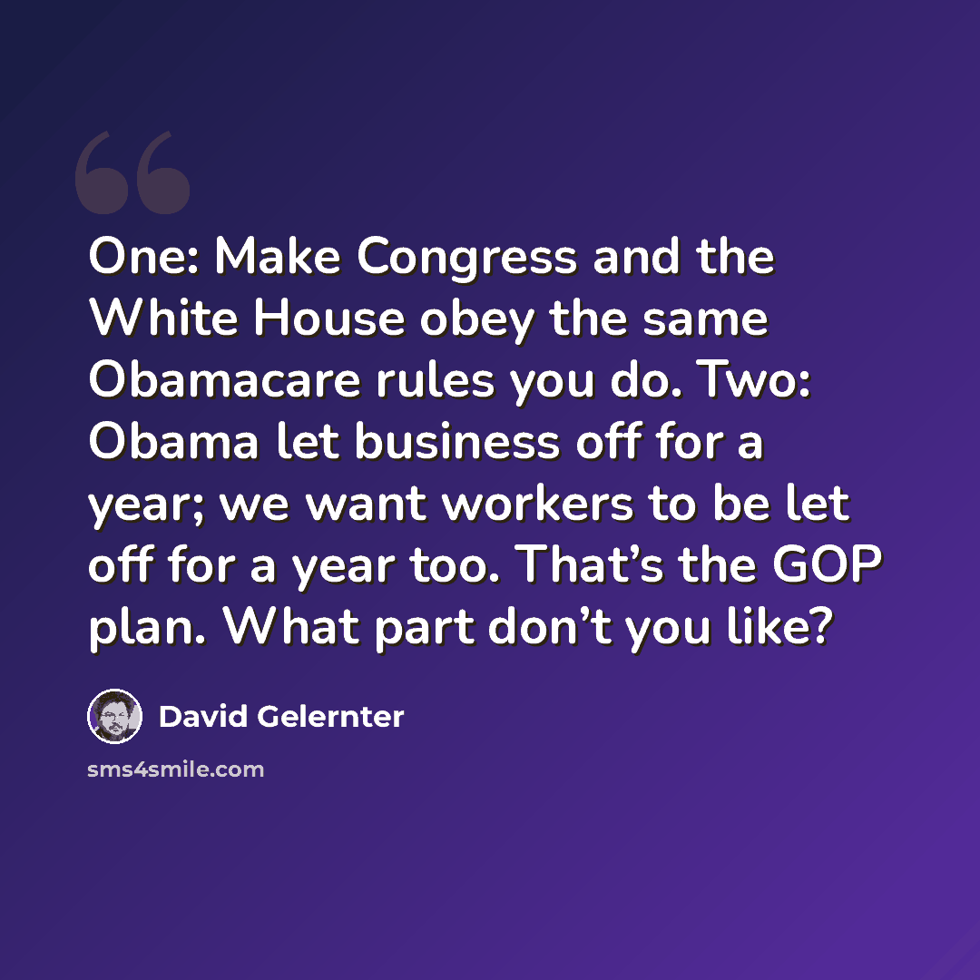 “One: Make Congress and the White House obey the same Obamacare rules you do. Two: Obama let business off for a year; we want workers to be let off for a year too. That’s the GOP plan. What part don’t you like?” quote by David Gelernter