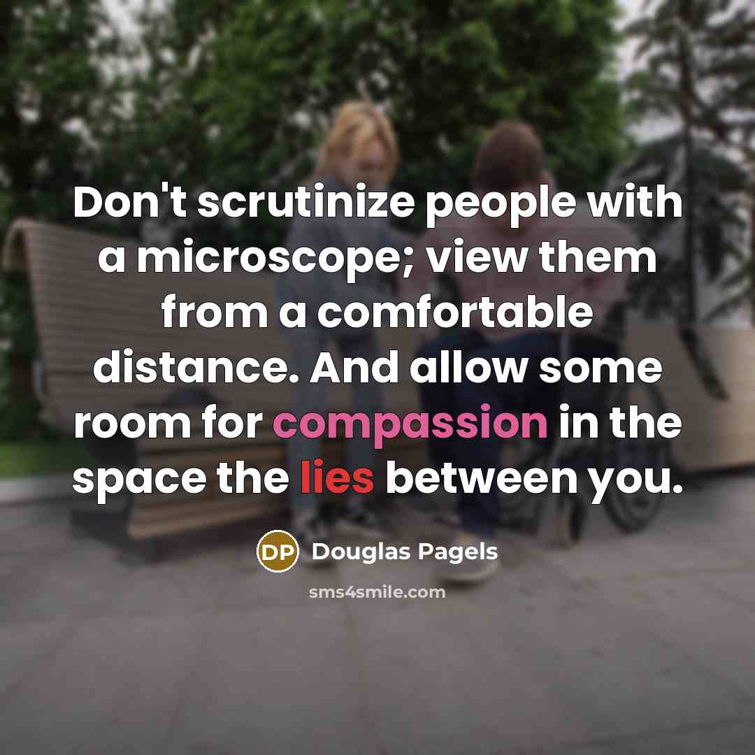 “Don't scrutinize people with a microscope; view them from a comfortable distance. And allow some room for compassion in the space the lies between you.” quote by Douglas Pagels