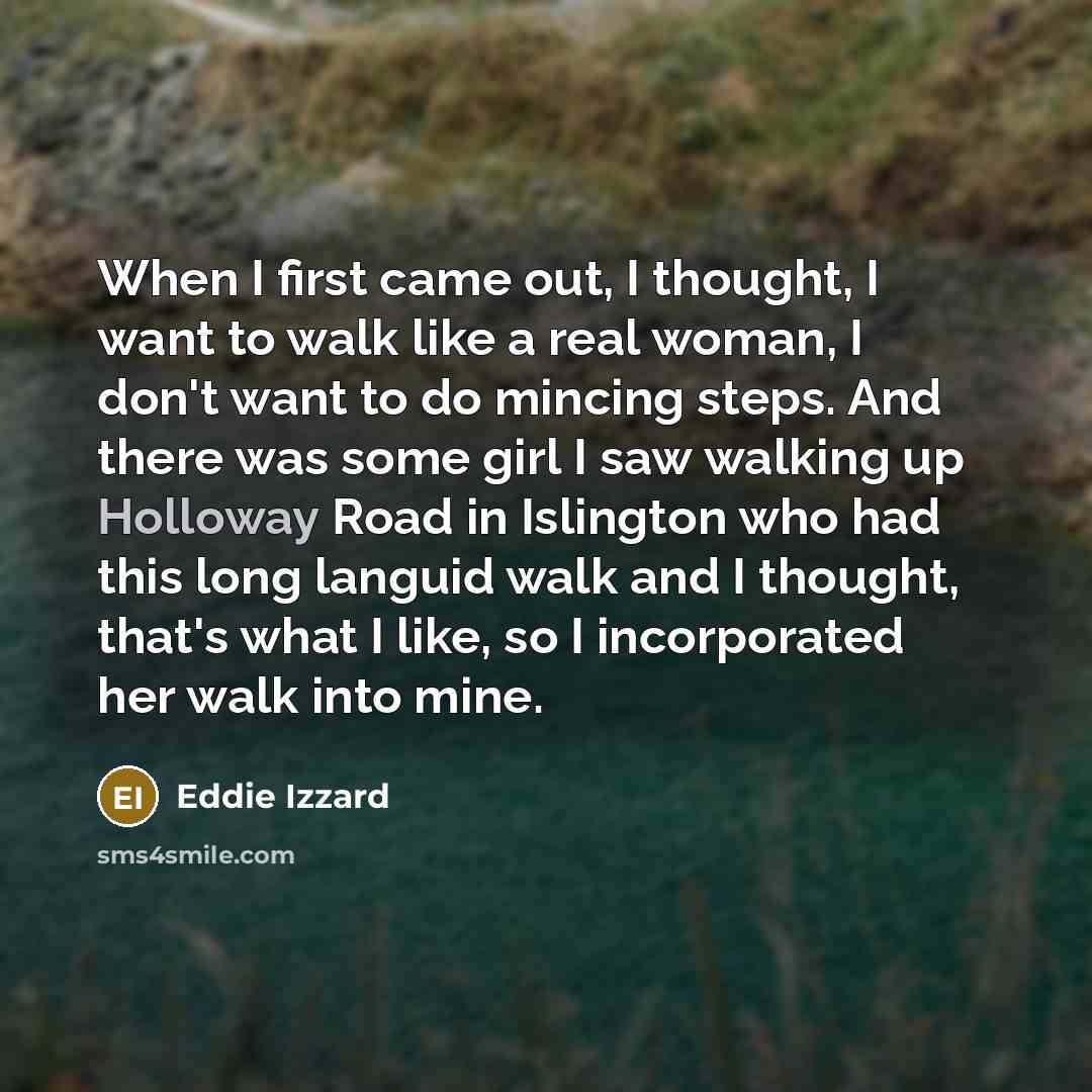 “When I first came out, I thought, I want to walk like a real woman, I don't want to do mincing steps. And there was some girl I saw walking up Holloway Road in Islington who had this long languid walk and I thought, that's what I like, so I incorporated her walk into mine.” quote by Eddie Izzard