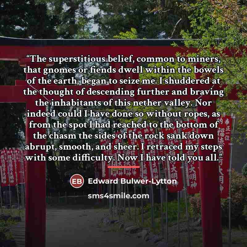 “The superstitious belief, common to miners, that gnomes or fiends dwell within the bowels of the earth, began to seize me. I shuddered at the thought of descending further and braving the inhabitants of this nether valley. Nor indeed could I have done so without ropes, as from the spot I had…” quote by Edward Bulwer-Lytton