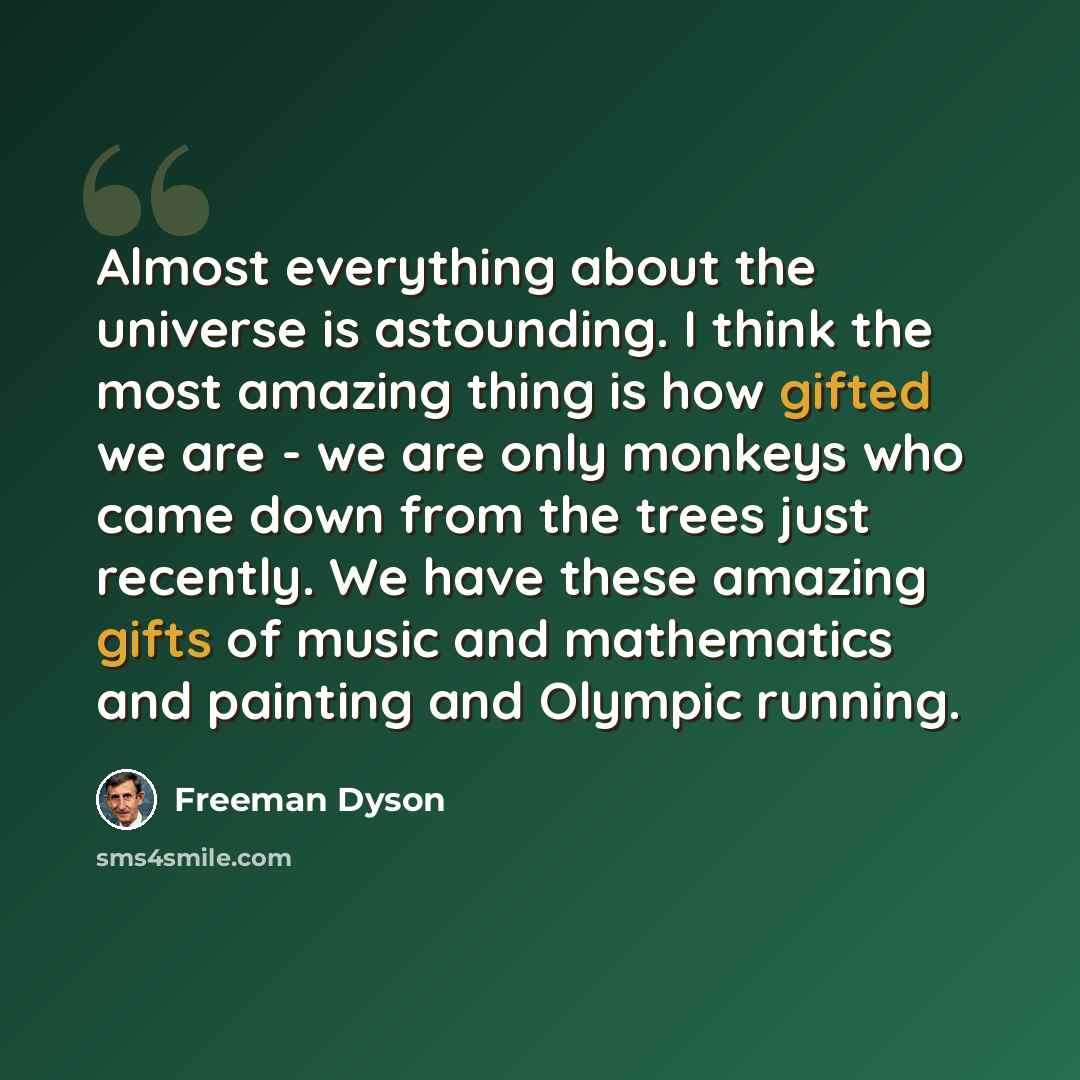 “Almost everything about the universe is astounding. I think the most amazing thing is how gifted we are - we are only monkeys who came down from the trees just recently. We have these amazing gifts of music and mathematics and painting and Olympic running.” quote by Freeman Dyson