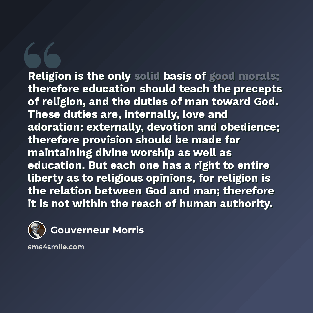 “Religion is the only solid basis of good morals; therefore education should teach the precepts of religion, and the duties of man toward God. These duties are, internally, love and adoration: externally, devotion and obedience; therefore provision should be made for maintaining divine worship as…” quote by Gouverneur Morris