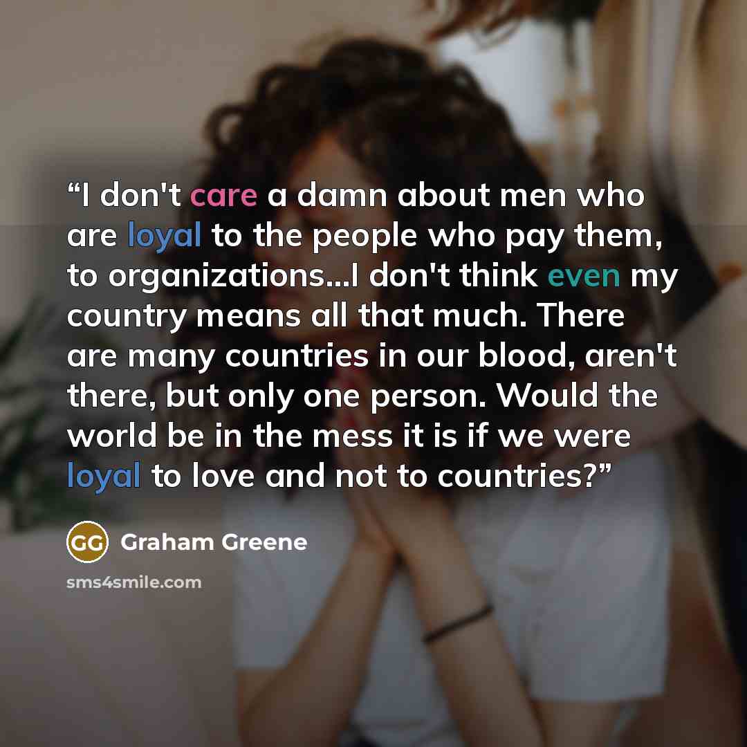 “I don't care a damn about men who are loyal to the people who pay them, to organizations...I don't think even my country means all that much. There are many countries in our blood, aren't there, but only one person. Would the world be in the mess it is if we were loyal to love and not to countries?” quote by Graham Greene