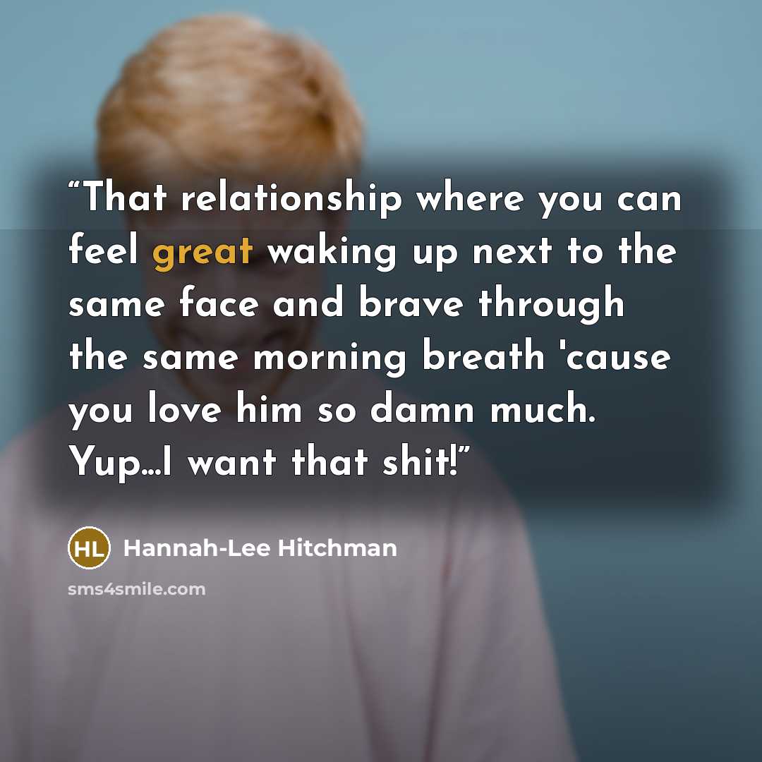 “That relationship where you can feel great waking up next to the same face and brave through the same morning breath 'cause you love him so damn much. Yup...I want that shit!” quote by Hannah-Lee Hitchman