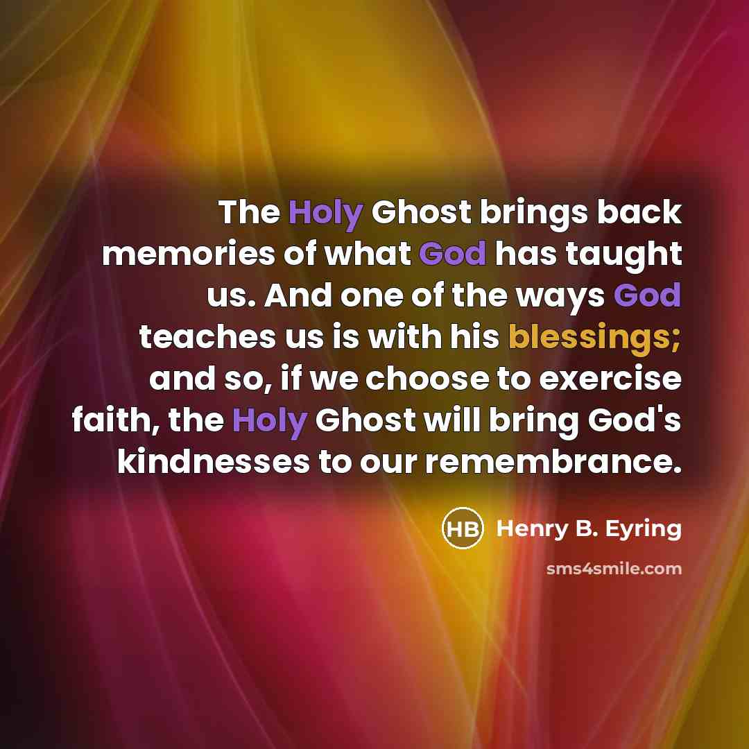 “The Holy Ghost brings back memories of what God has taught us. And one of the ways God teaches us is with his blessings; and so, if we choose to exercise faith, the Holy Ghost will bring God's kindnesses to our remembrance.” quote by Henry B. Eyring