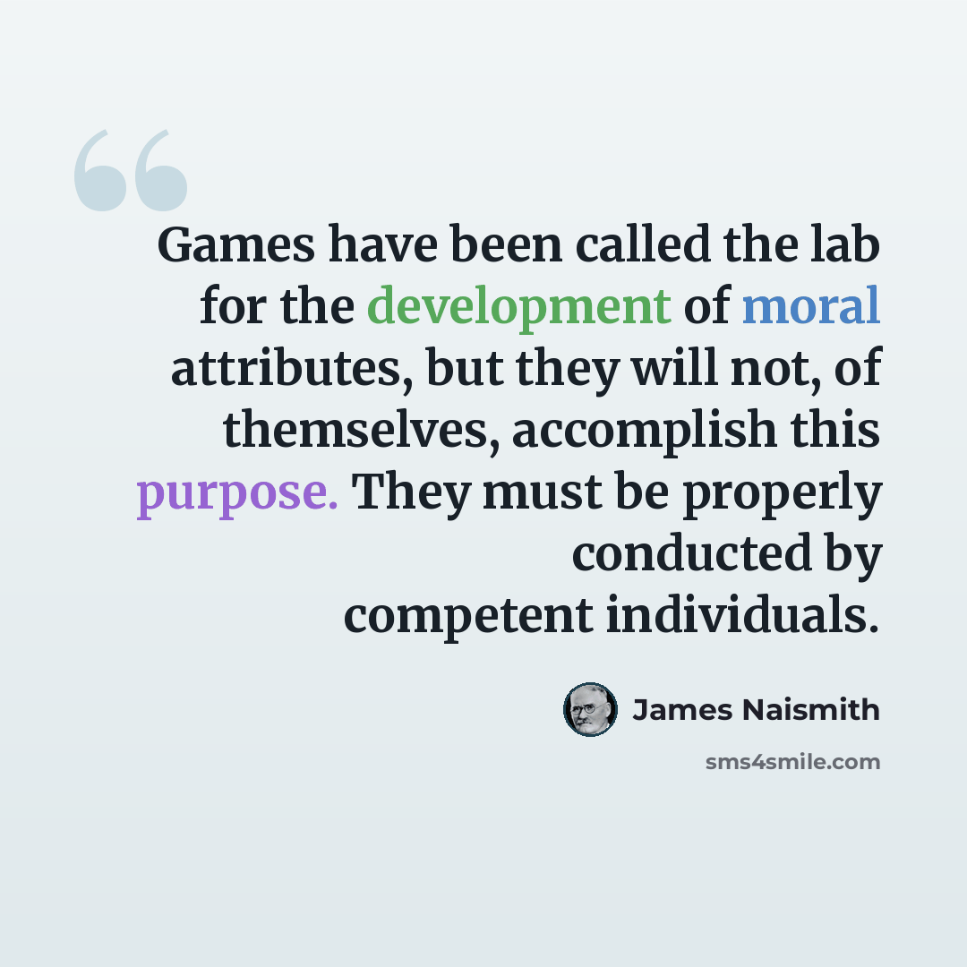 “Games have been called the lab for the development of moral attributes, but they will not, of themselves, accomplish this purpose. They must be properly conducted by competent individuals.” quote by James Naismith