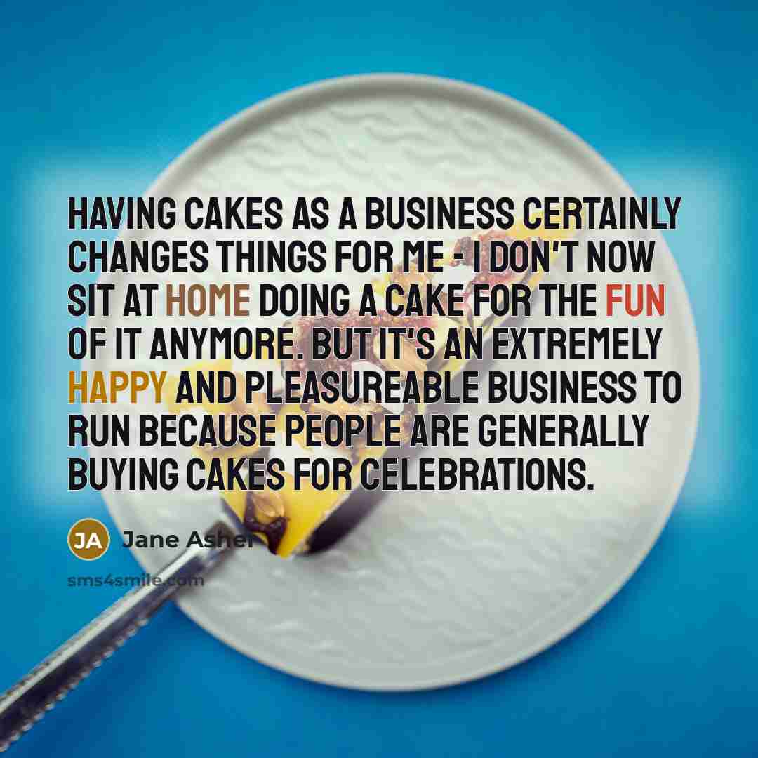 “Having cakes as a business certainly changes things for me - I don't now sit at home doing a cake for the fun of it anymore. But it's an extremely happy and pleasureable business to run because people are generally buying cakes for celebrations.” quote by Jane Asher