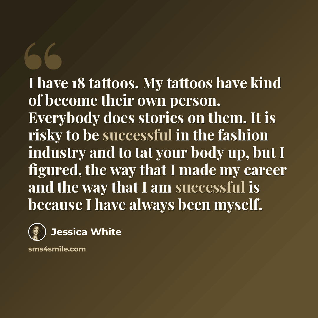 “I have 18 tattoos. My tattoos have kind of become their own person. Everybody does stories on them. It is risky to be successful in the fashion industry and to tat your body up, but I figured, the way that I made my career and the way that I am successful is because I have always been myself.” quote by Jessica White