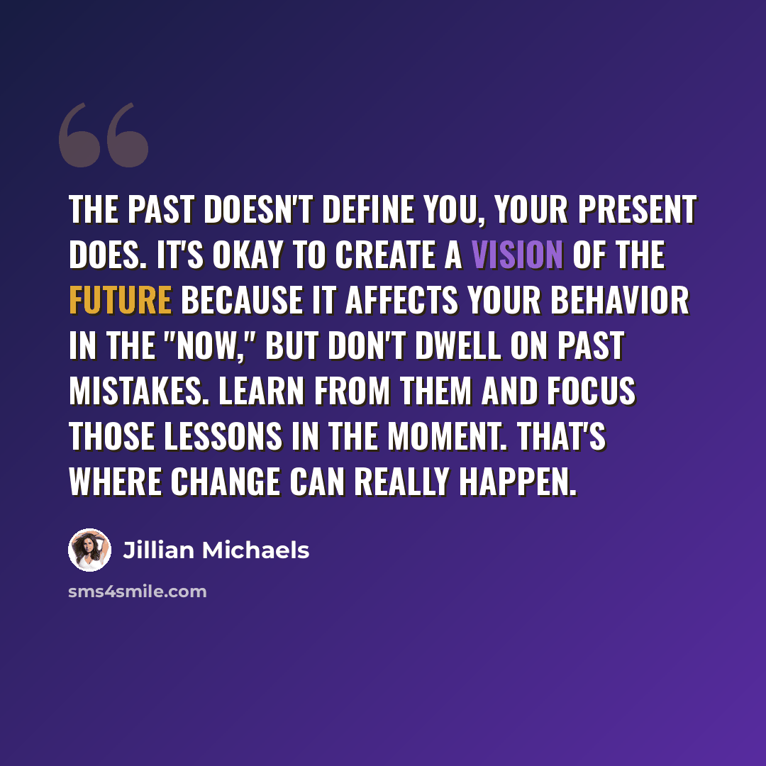 “The past doesn't define you, your present does. It's okay to create a vision of the future because it affects your behavior in the "now," but don't dwell on past mistakes. Learn from them and focus those lessons in the moment. That's where change can really happen.” quote by Jillian Michaels