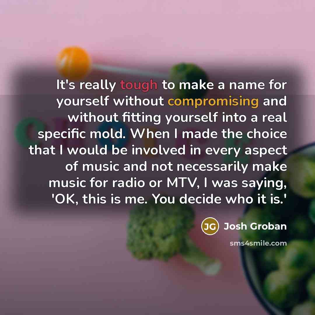 “It's really tough to make a name for yourself without compromising and without fitting yourself into a real specific mold. When I made the choice that I would be involved in every aspect of music and not necessarily make music for radio or MTV, I was saying, 'OK, this is me. You decide who it is.'” quote by Josh Groban