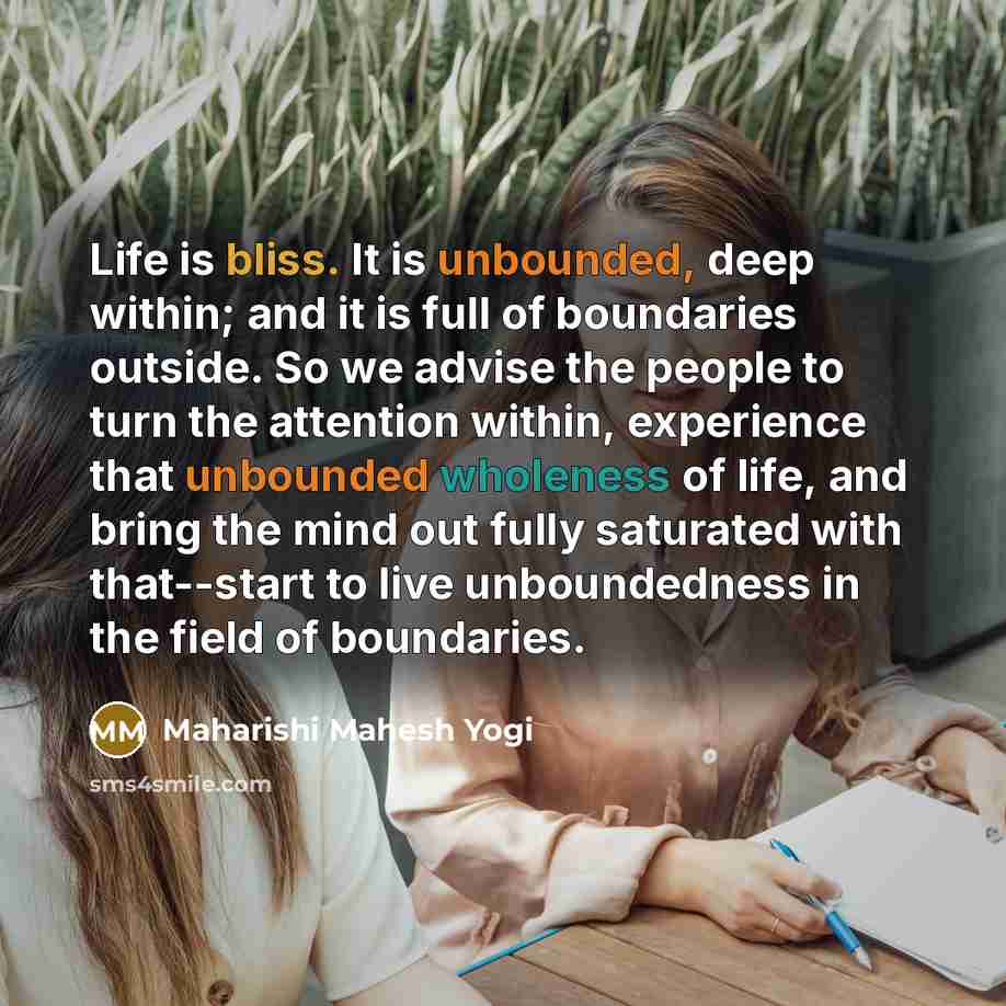 “Life is bliss. It is unbounded, deep within; and it is full of boundaries outside. So we advise the people to turn the attention within, experience that unbounded wholeness of life, and bring the mind out fully saturated with that--start to live unboundedness in the field of boundaries.” quote by Maharishi Mahesh Yogi