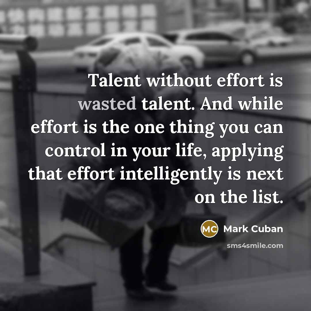 “Talent without effort is wasted talent. And while effort is the one thing you can control in your life, applying that effort intelligently is next on the list.” quote by Mark Cuban