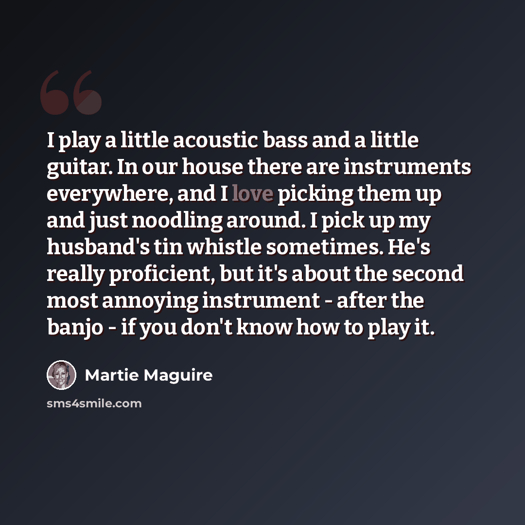 “I play a little acoustic bass and a little guitar. In our house there are instruments everywhere, and I love picking them up and just noodling around. I pick up my husband's tin whistle sometimes. He's really proficient, but it's about the second most annoying instrument - after the banjo - if you…” quote by Martie Maguire