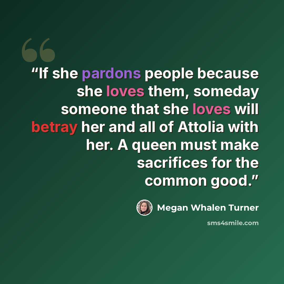 “If she pardons people because she loves them, someday someone that she loves will betray her and all of Attolia with her. A queen must make sacrifices for the common good.” quote by Megan Whalen Turner