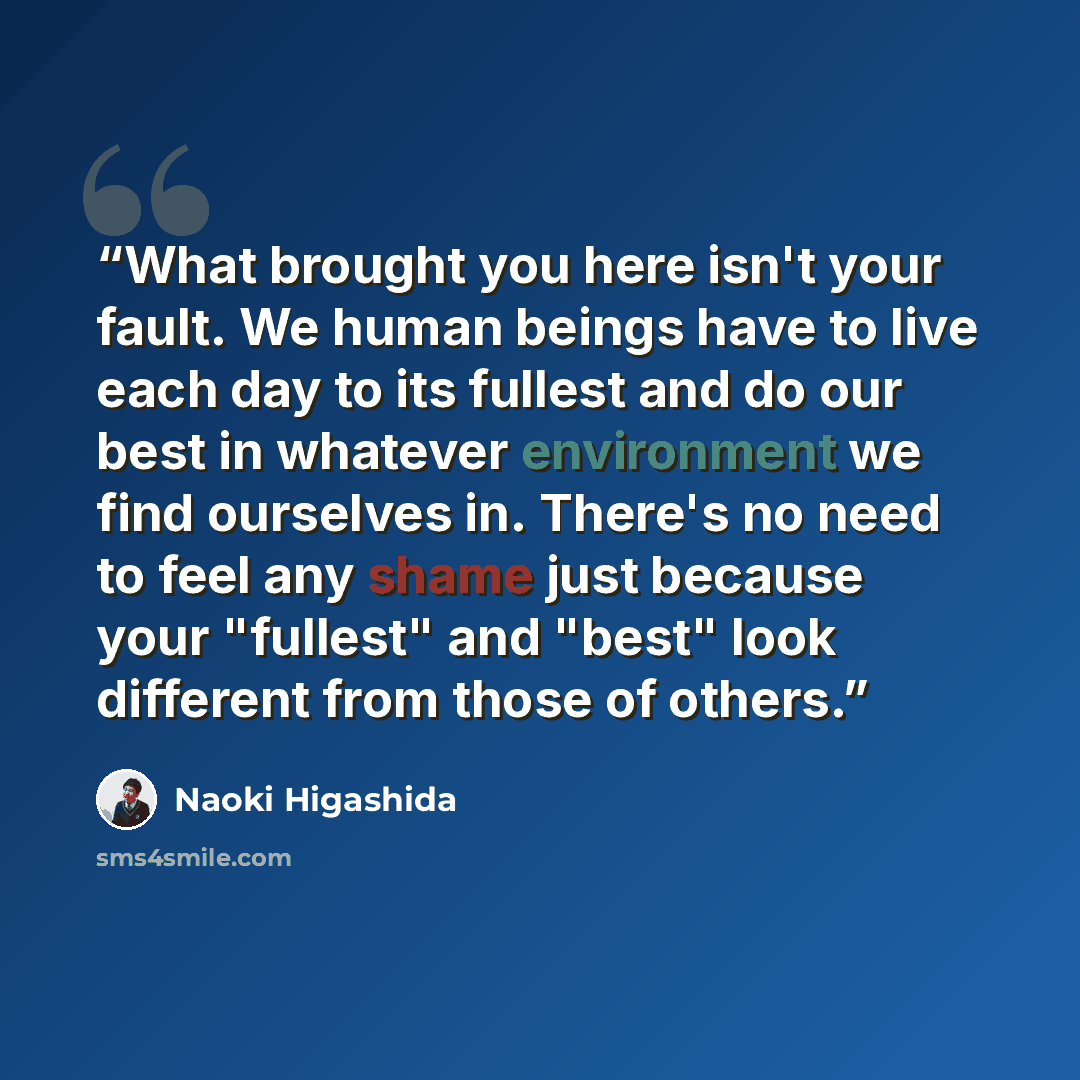 “What brought you here isn't your fault. We human beings have to live each day to its fullest and do our best in whatever environment we find ourselves in. There's no need to feel any shame just because your "fullest" and "best" look different from those of others.” quote by Naoki Higashida