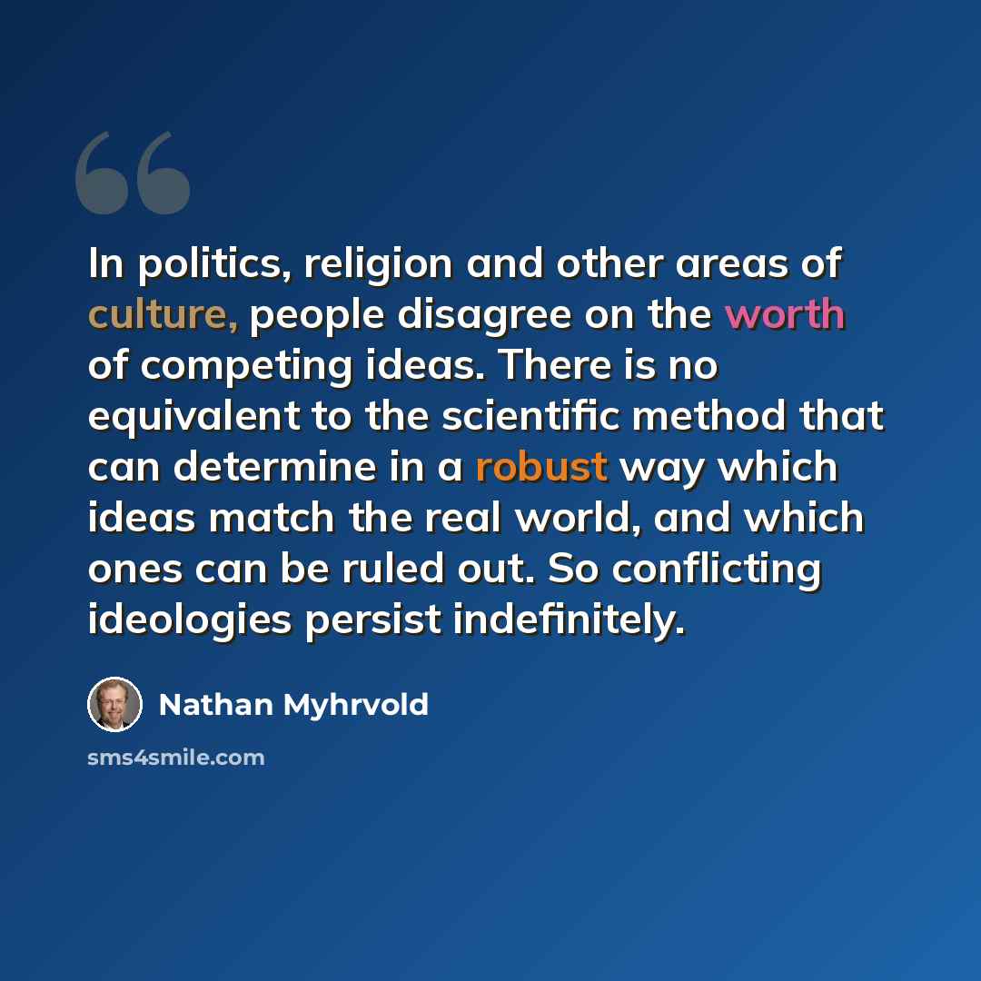 “In politics, religion and other areas of culture, people disagree on the worth of competing ideas. There is no equivalent to the scientific method that can determine in a robust way which ideas match the real world, and which ones can be ruled out. So conflicting ideologies persist indefinitely.” quote by Nathan Myhrvold
