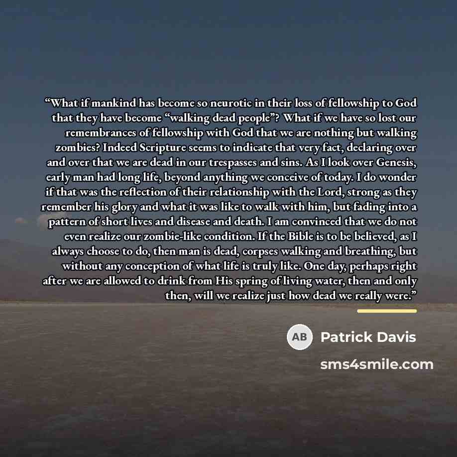 “What if mankind has become so neurotic in their loss of fellowship to God that they have become “walking dead people”? What if we have so lost our remembrances of fellowship with God that we are nothing but walking zombies? Indeed Scripture seems to indicate that very fact, declaring over and over…” quote by Patrick Davis