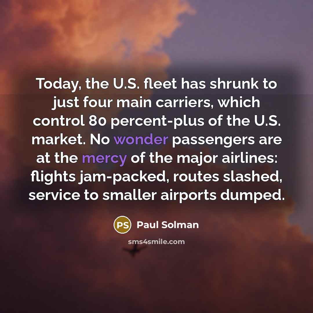 “Today, the U.S. fleet has shrunk to just four main carriers, which control 80 percent-plus of the U.S. market. No wonder passengers are at the mercy of the major airlines: flights jam-packed, routes slashed, service to smaller airports dumped.” quote by Paul Solman