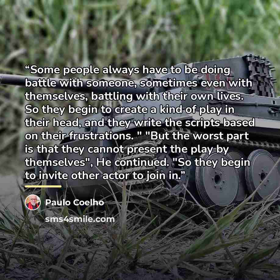 “Some people always have to be doing battle with someone, sometimes even with themselves, battling with their own lives. So they begin to create a kind of play in their head, and they write the scripts based on their frustrations. " "But the worst part is that they cannot present the play by…” quote by Paulo Coelho