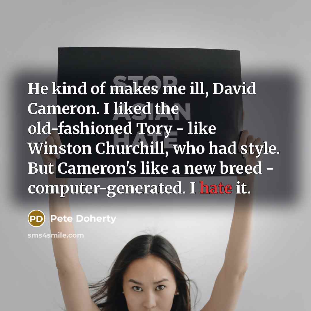 “He kind of makes me ill, David Cameron. I liked the old-fashioned Tory - like Winston Churchill, who had style. But Cameron's like a new breed - computer-generated. I hate it.” quote by Pete Doherty