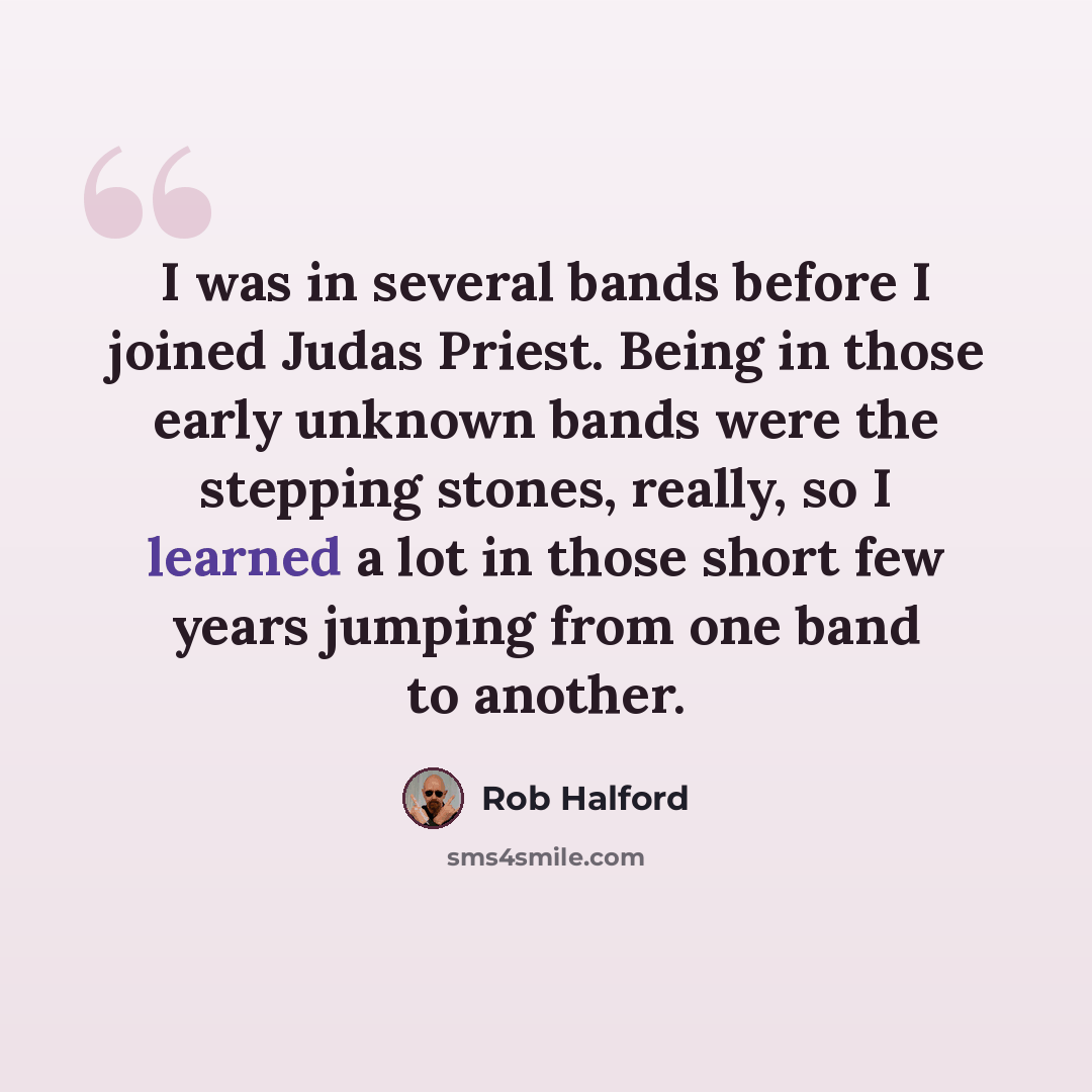 “I was in several bands before I joined Judas Priest. Being in those early unknown bands were the stepping stones, really, so I learned a lot in those short few years jumping from one band to another.” quote by Rob Halford