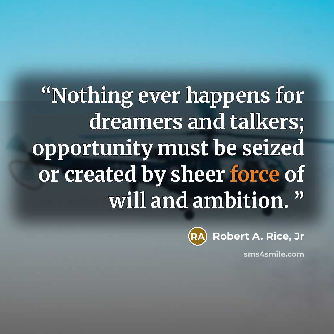 “Nothing ever happens for dreamers and talkers; opportunity must be seized or created by sheer force of will and ambition.” quote by Robert A. Rice, Jr