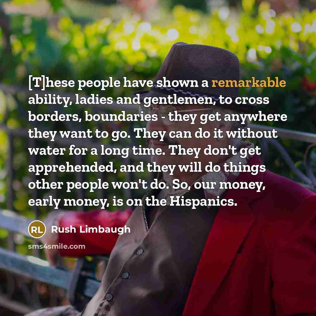 “[T]hese people have shown a remarkable ability, ladies and gentlemen, to cross borders, boundaries - they get anywhere they want to go. They can do it without water for a long time. They don't get apprehended, and they will do things other people won't do. So, our money, early money, is on the…” quote by Rush Limbaugh