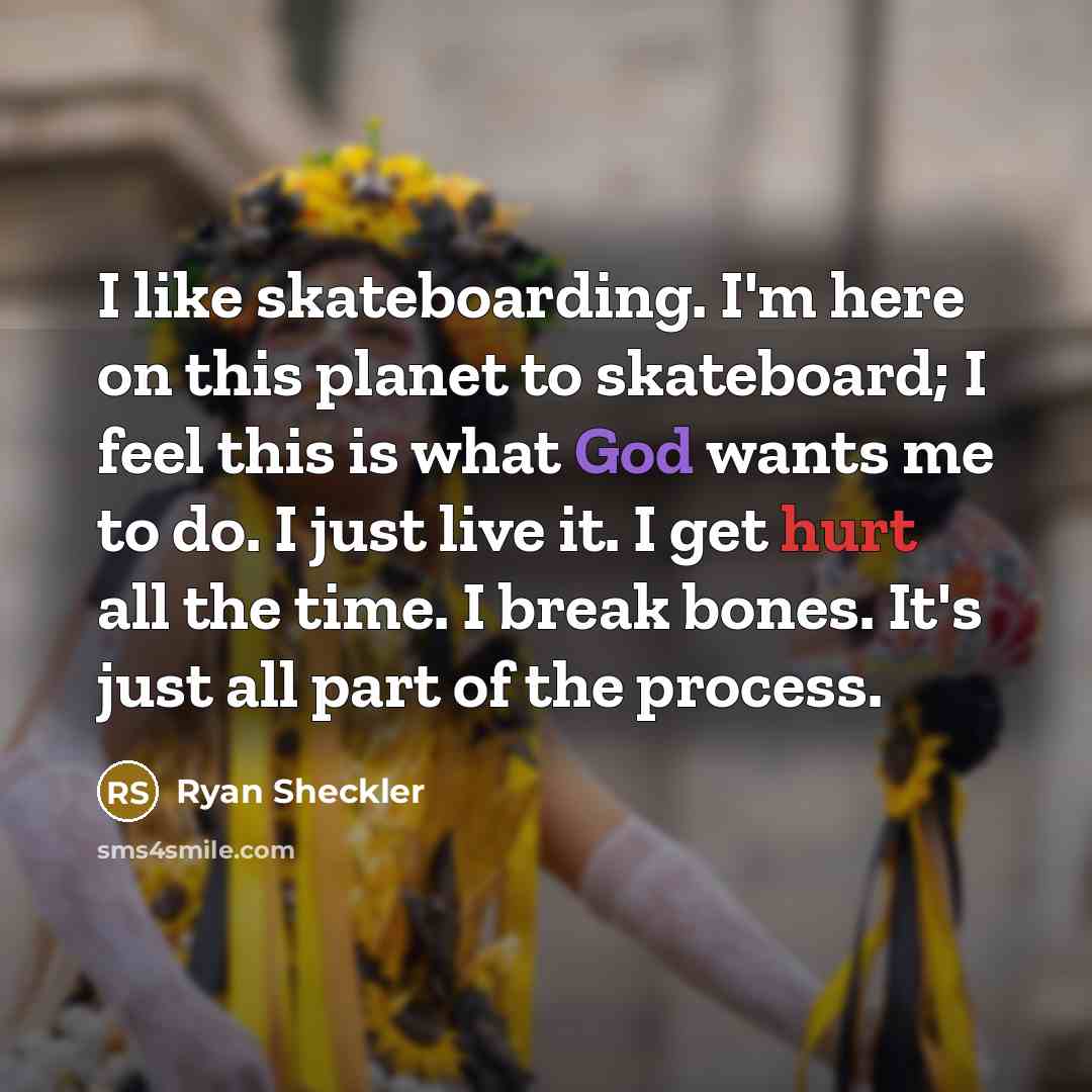 “I like skateboarding. I'm here on this planet to skateboard; I feel this is what God wants me to do. I just live it. I get hurt all the time. I break bones. It's just all part of the process.” quote by Ryan Sheckler