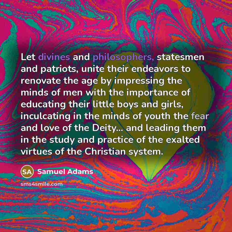 “Let divines and philosophers, statesmen and patriots, unite their endeavors to renovate the age by impressing the minds of men with the importance of educating their little boys and girls, inculcating in the minds of youth the fear and love of the Deity... and leading them in the study and…” quote by Samuel Adams
