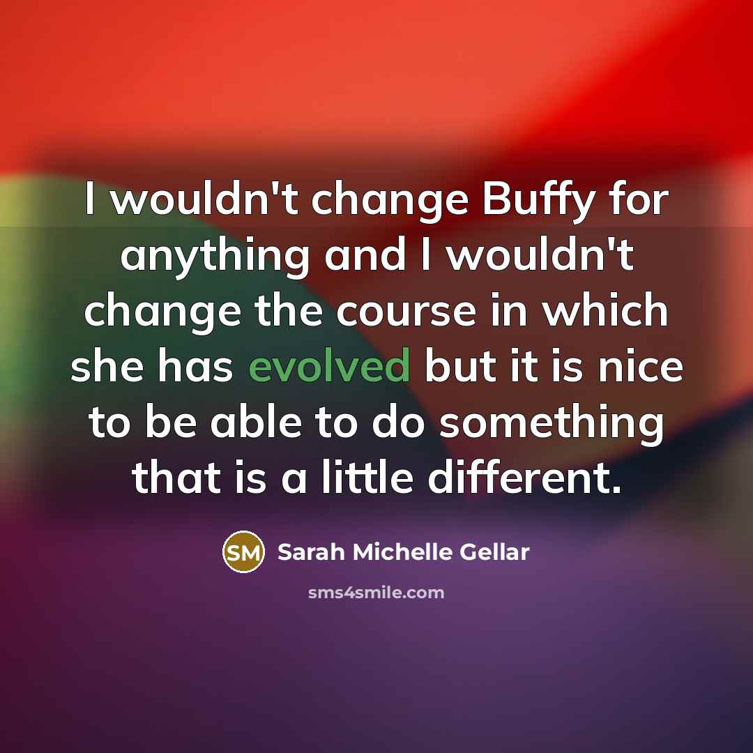 “I wouldn't change Buffy for anything and I wouldn't change the course in which she has evolved but it is nice to be able to do something that is a little different.” quote by Sarah Michelle Gellar