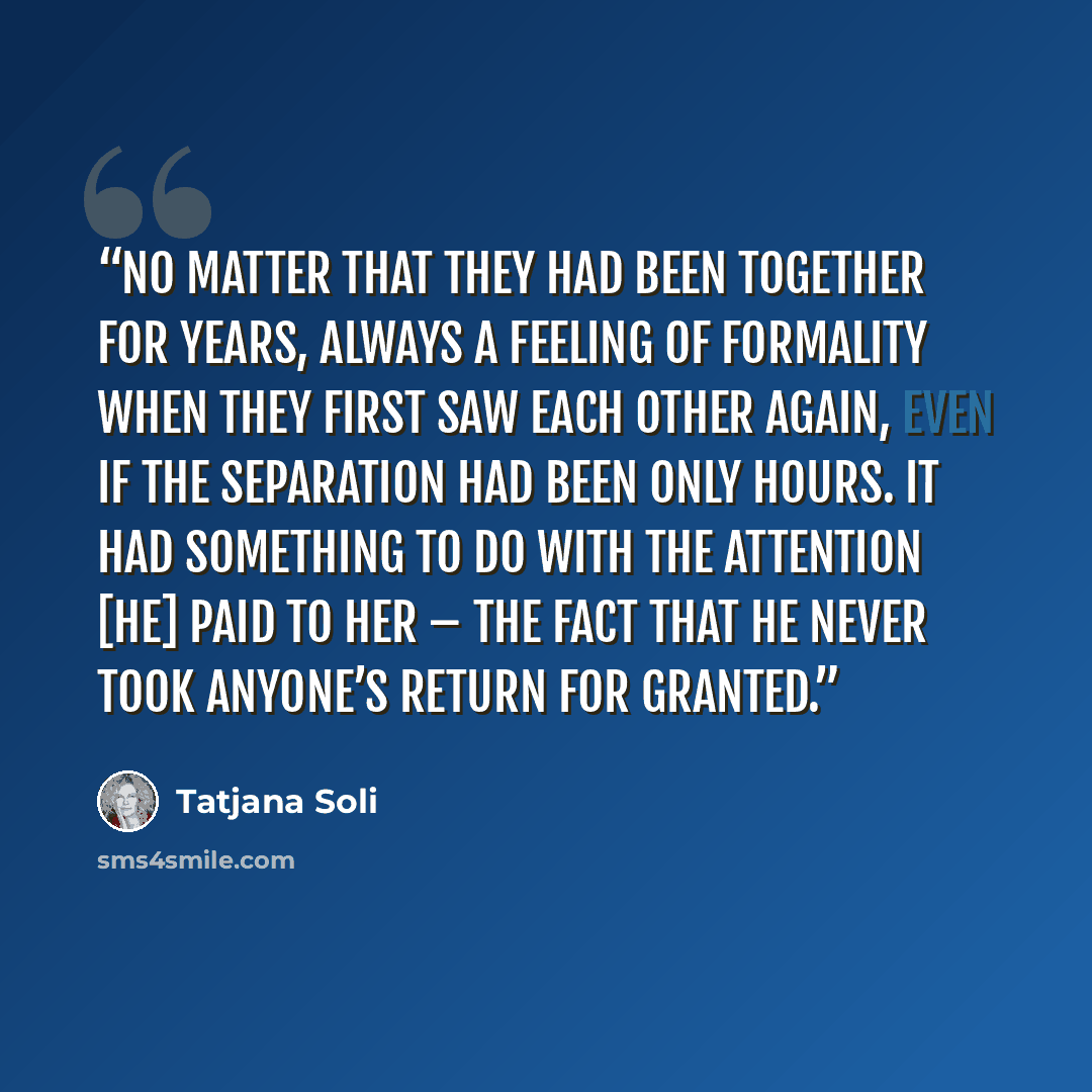 “No matter that they had been together for years, always a feeling of formality when they first saw each other again, even if the separation had been only hours. It had something to do with the attention [he] paid to her – the fact that he never took anyone’s return for granted.” quote by Tatjana Soli