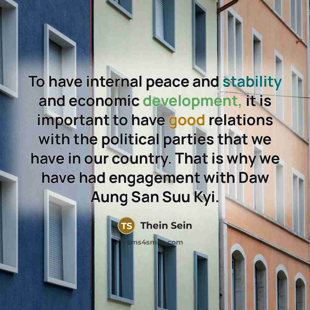 “To have internal peace and stability and economic development, it is important to have good relations with the political parties that we have in our country. That is why we have had engagement with Daw Aung San Suu Kyi.” quote by Thein Sein