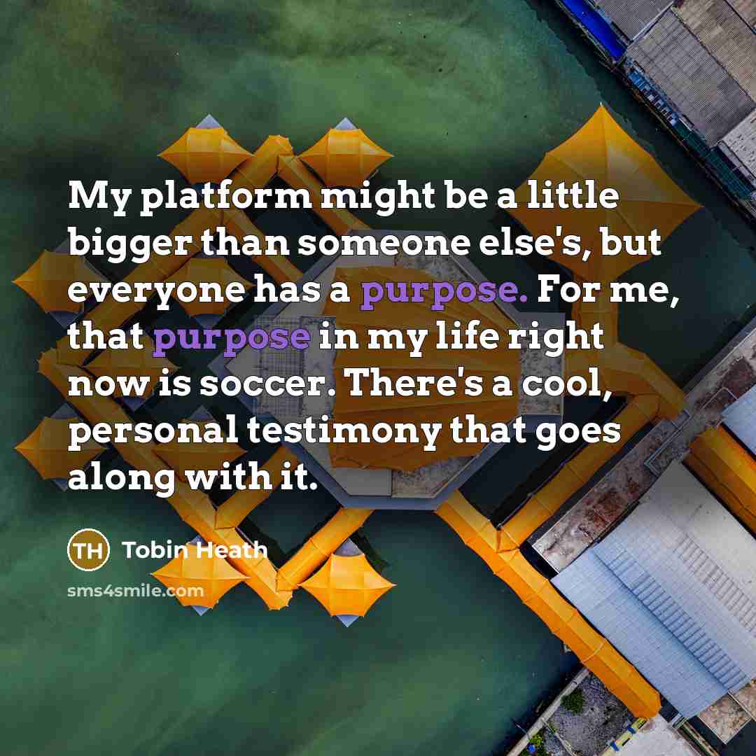 “My platform might be a little bigger than someone else's, but everyone has a purpose. For me, that purpose in my life right now is soccer. There's a cool, personal testimony that goes along with it.” quote by Tobin Heath