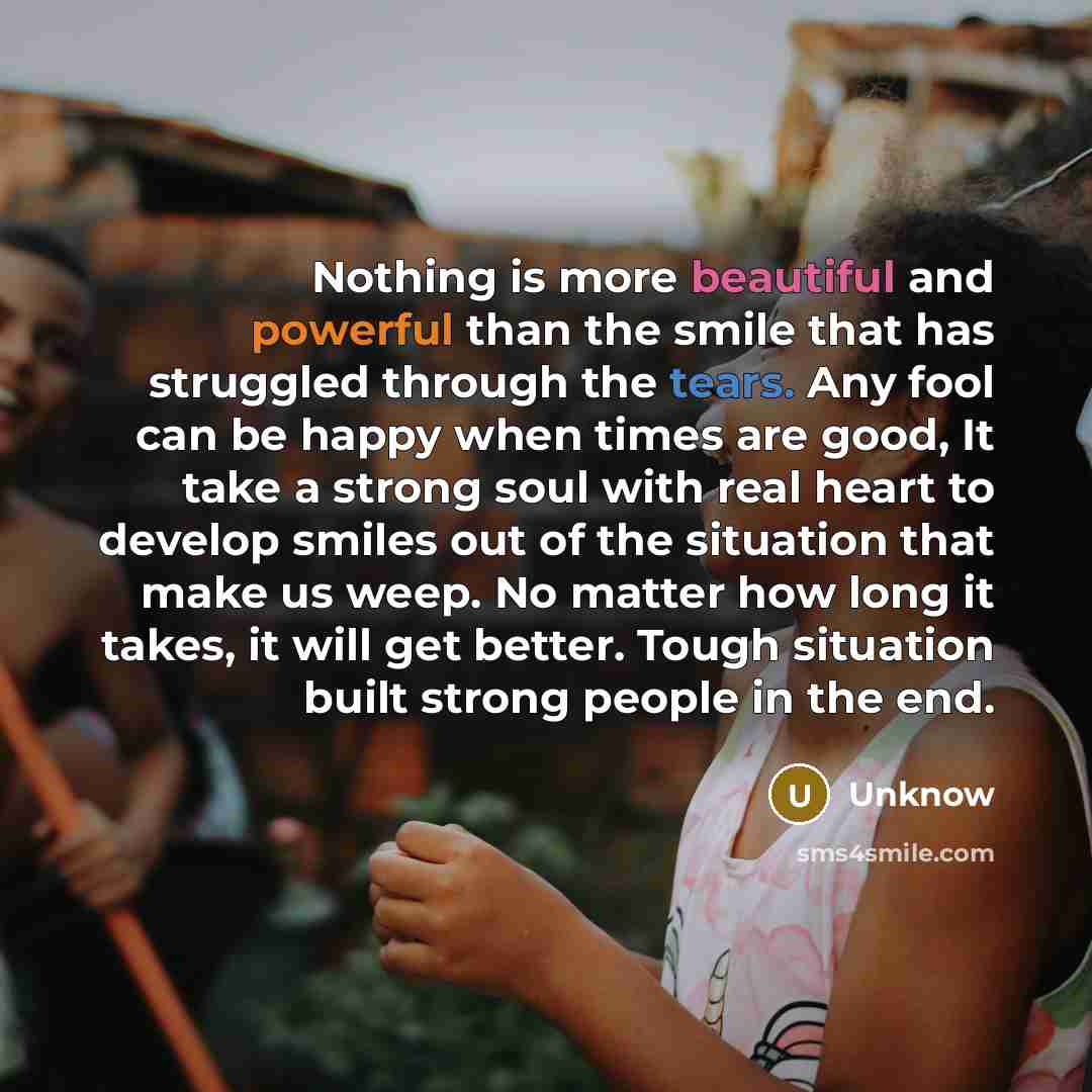 “Nothing is more beautiful and powerful than the smile that has struggled through the tears. Any fool can be happy when times are good, It take a strong soul with real heart to develop smiles out of the situation that make us weep. No matter how long it takes, it will get better. Tough situation…” quote by Unknow