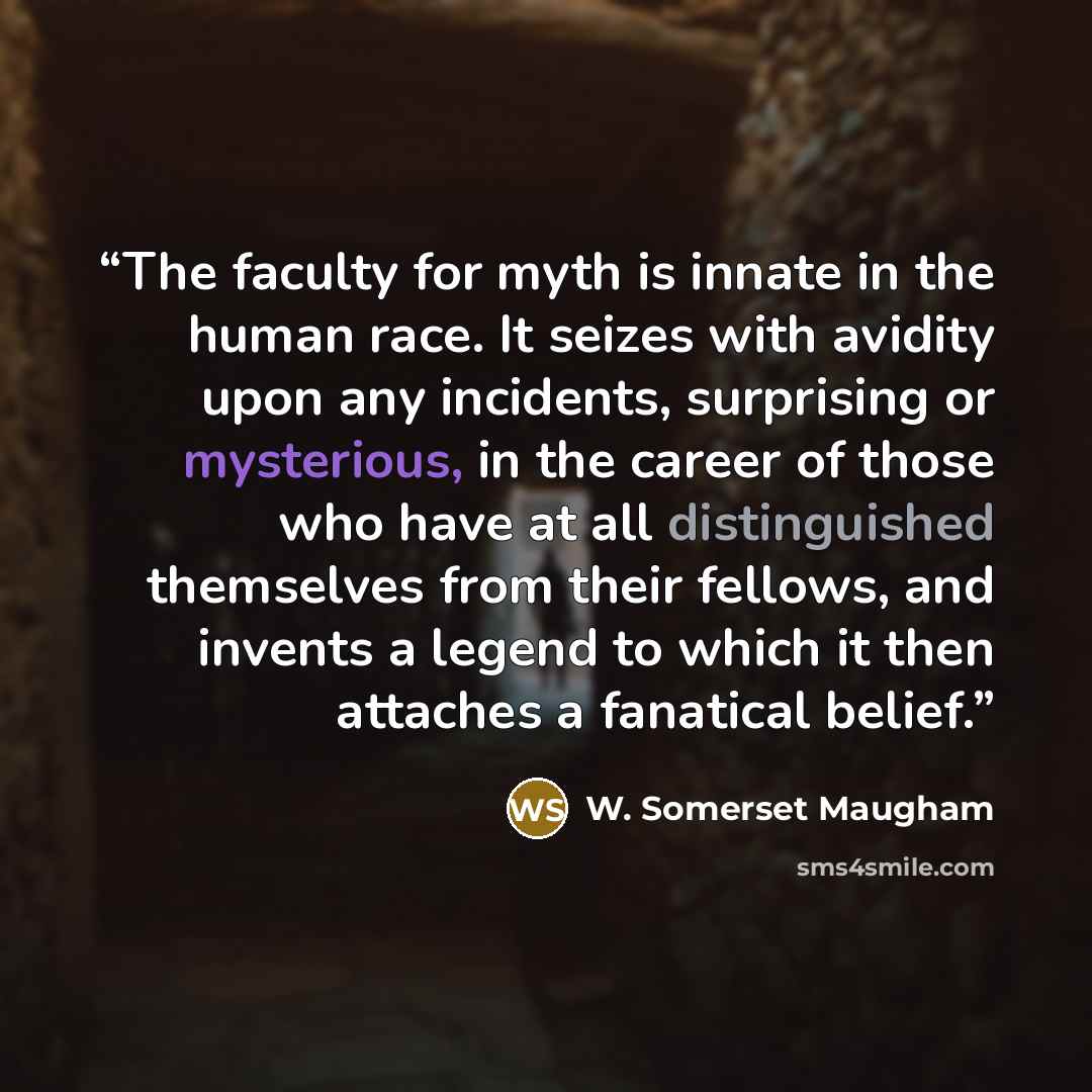 “The faculty for myth is innate in the human race. It seizes with avidity upon any incidents, surprising or mysterious, in the career of those who have at all distinguished themselves from their fellows, and invents a legend to which it then attaches a fanatical belief.” quote by W. Somerset Maugham