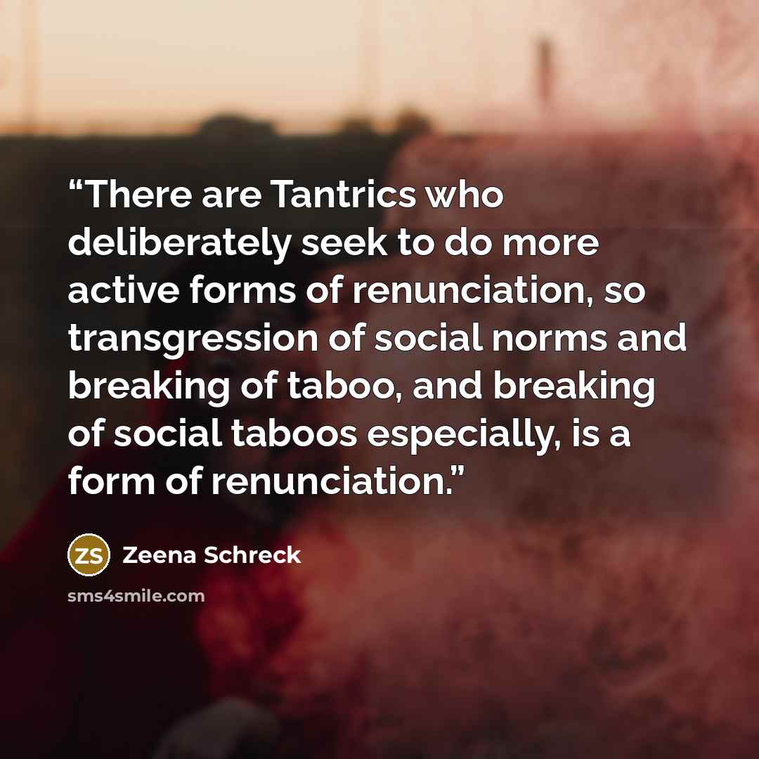 “There are Tantrics who deliberately seek to do more active forms of renunciation, so transgression of social norms and breaking of taboo, and breaking of social taboos especially, is a form of renunciation.” quote by Zeena Schreck