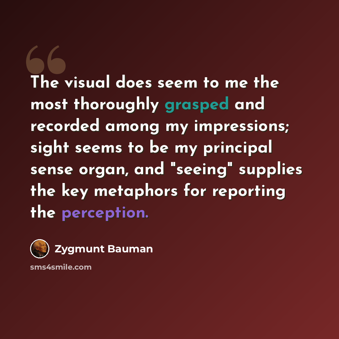 “The visual does seem to me the most thoroughly grasped and recorded among my impressions; sight seems to be my principal sense organ, and "seeing" supplies the key metaphors for reporting the perception.” quote by Zygmunt Bauman