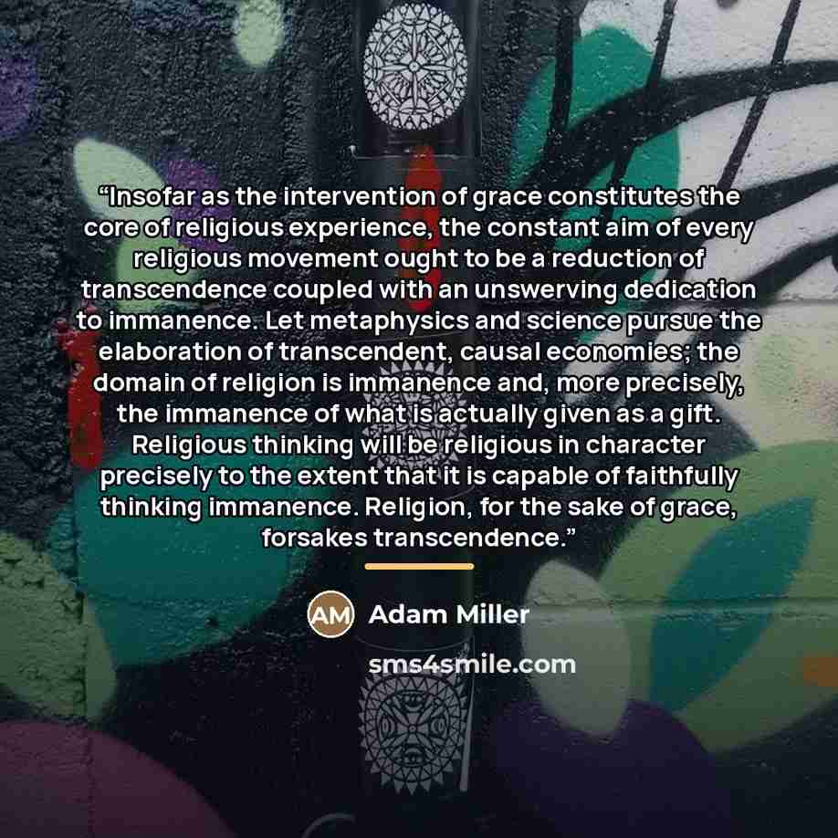 “Insofar as the intervention of grace constitutes the core of religious experience, the constant aim of every religious movement ought to be a reduction of transcendence coupled with an unswerving dedication to immanence. Let metaphysics and science pursue the elaboration of transcendent, causal…” quote by Adam Miller
