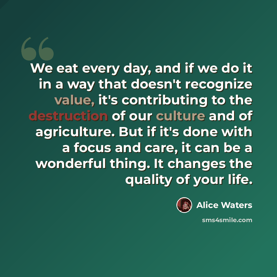 “We eat every day, and if we do it in a way that doesn't recognize value, it's contributing to the destruction of our culture and of agriculture. But if it's done with a focus and care, it can be a wonderful thing. It changes the quality of your life.” quote by Alice Waters