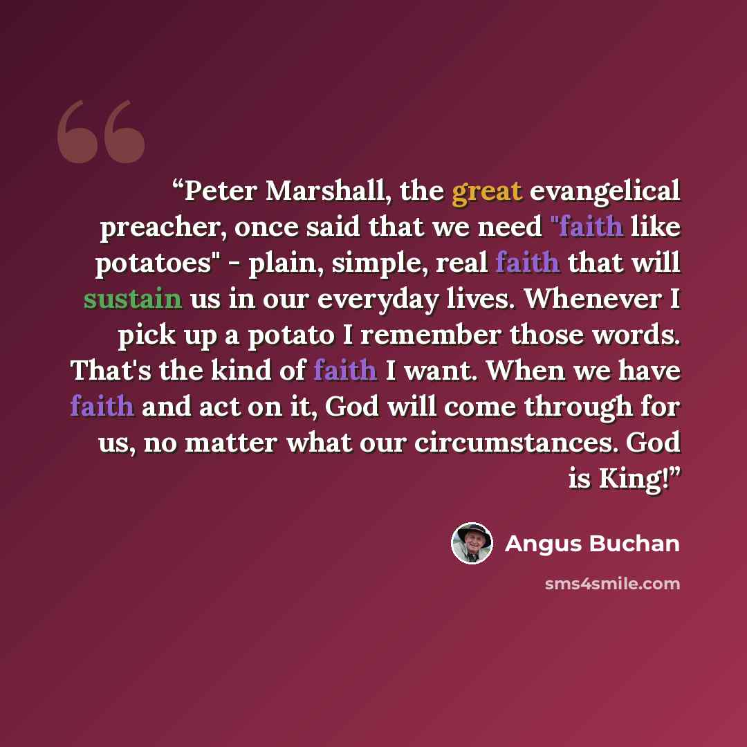 “Peter Marshall, the great evangelical preacher, once said that we need "faith like potatoes" - plain, simple, real faith that will sustain us in our everyday lives. Whenever I pick up a potato I remember those words. That's the kind of faith I want. When we have faith and act on it, God will come…” quote by Angus Buchan