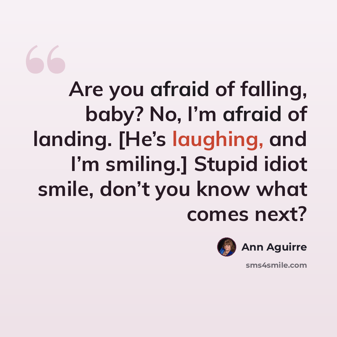 “Are you afraid of falling, baby? No, I’m afraid of landing. [He’s laughing, and I’m smiling.] Stupid idiot smile, don’t you know what comes next?” quote by Ann Aguirre
