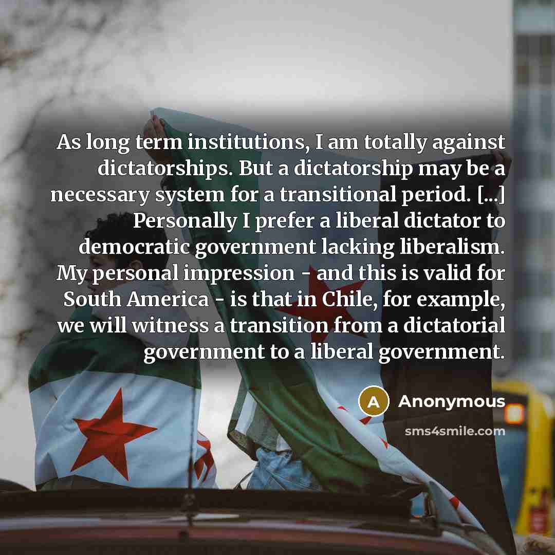 “As long term institutions, I am totally against dictatorships. But a dictatorship may be a necessary system for a transitional period. [...] Personally I prefer a liberal dictator to democratic government lacking liberalism. My personal impression - and this is valid for South America - is that in…” quote by Anonymous