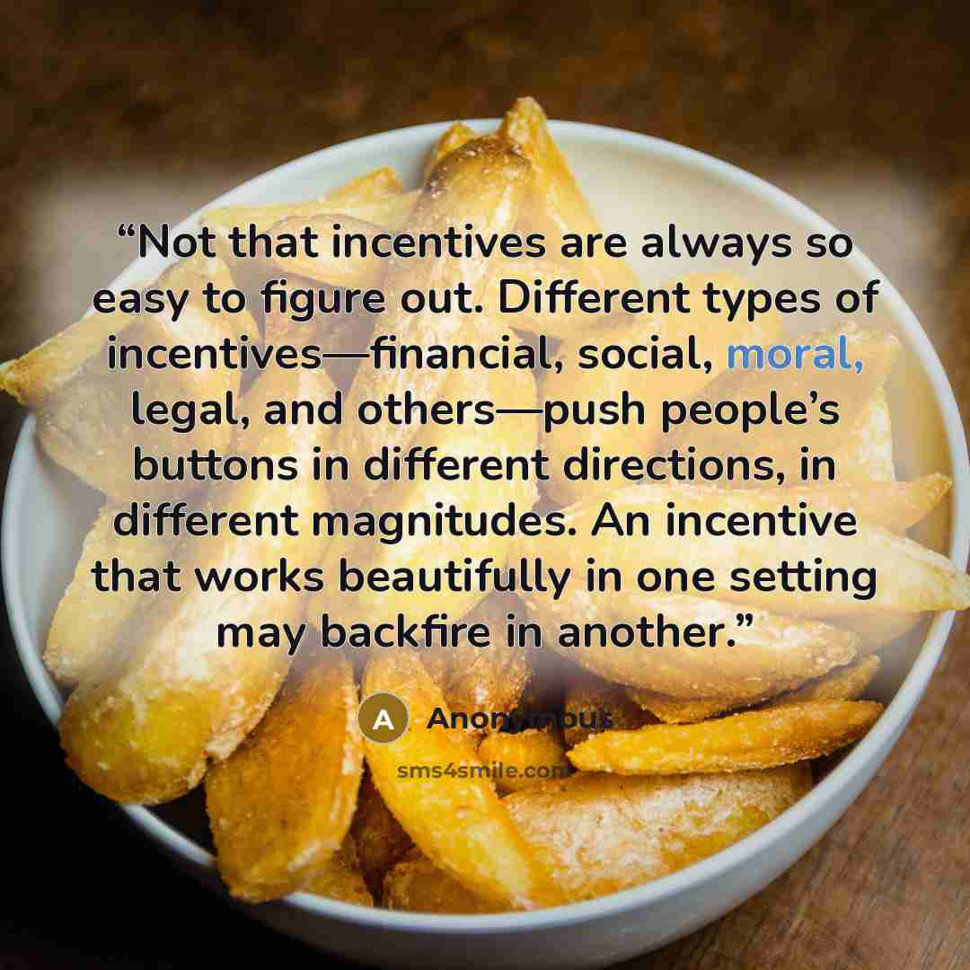 “Not that incentives are always so easy to figure out. Different types of incentives—financial, social, moral, legal, and others—push people’s buttons in different directions, in different magnitudes. An incentive that works beautifully in one setting may backfire in another.” quote by Anonymous